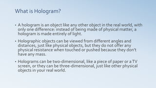 What is Hologram?
• A hologram is an object like any other object in the real world, with
only one difference: instead of being made of physical matter, a
hologram is made entirely of light.
• Holographic objects can be viewed from different angles and
distances, just like physical objects, but they do not offer any
physical resistance when touched or pushed because they don’t
have any mass.
• Holograms can be two-dimensional, like a piece of paper or aTV
screen, or they can be three-dimensional, just like other physical
objects in your real world.
 
