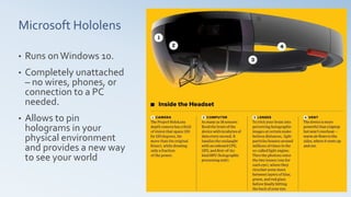 Microsoft Hololens
• Runs onWindows 10.
• Completely unattached
– no wires, phones, or
connection to a PC
needed.
• Allows to pin
holograms in your
physical environment
and provides a new way
to see your world
 