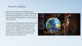 How it works?
• Microsoft HoloLens features see-
through, holographic, high-definition
lenses and spatial sound so you can
see and hear holograms in the world
around you.
• Complete with advanced sensors and
a new Holographic Processing Unit
(HPU) that understands the world
around you, Microsoft HoloLens is
able to run without any wires while
processing terabytes of data from
the sensors in real-time.
 