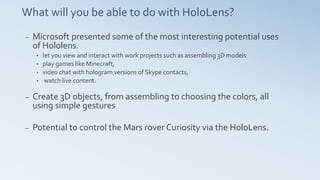 What will you be able to do with HoloLens?
– Microsoft presented some of the most interesting potential uses
of Hololens.
• let you view and interact with work projects such as assembling 3D models
• play games like Minecraft,
• video chat with hologram versions of Skype contacts,
• watch live content.
– Create 3D objects, from assembling to choosing the colors, all
using simple gestures
– Potential to control the Mars rover Curiosity via the HoloLens.
 