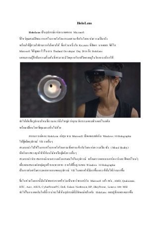 HoloLens
HoloLens เป็นอุปกรณ์แห่งอนาคตของ Microsoft
ที่โชว์คุณสมบัติของการสร้างภาพโฮโลแกรมผสานเข้ากับโลกแห่งความเป็นจริง
พร้อมให้ผู้สวมใส่สามารถโต้ตอบได้ ซึ่งส่วนหนึ่งใน Keynote ที่สัตยา นาเดลลา ซีอีโอ
Microsoft ได้พูดเอาไว้ในงาน Thailand Developer Day 2016 ถึง HoloLens
แสดงความรู้สึกถึงความตื่นเต้นที่สามารถมีวัตถุจากโลกดิจิตอลอยู่ในโลกอนาล็อกได้
ทาให้เกิดสื่อรูปแบบใหม่ที่เรามองว่ายิ่งใหญ่กว่าทุกนวัตกรรมคอมพิวเตอร์ในอดีต
พร้อมเปลี่ยนโลกที่คุณมองเห็นไปด้วย
สถานการณ์ของ HoloLens ล่าสุด ทาง Microsoft เปิดแพลตฟอร์ม Windows 10 Holographic
ให้ผู้ผลิตอุปกรณ์ VR รายอื่นๆ
สามารถนาไปใช้ในการสร้างภาพโฮโลแกรมที่ผสานเข้ากับโลกแห่งความเป็นจริง (Mixed Reality)
เปิดโอกาสทางธุรกิจให้กับบริษัทหรือผู้ผลิตรายอื่นๆ
สามารถนาประสบการณ์แบบความจริงผสมลงไปในอุปกรณ์ พร้อมการออกแบบฮาร์ดแวร์และฟีเจอร์ใหม่ๆ
เพื่อตอบสนองต่อกลุ่มลูกค้าของพวกเขา ภายใต้พื้นฐานของ Windows 10 Holographic
เป็นการส่งเสริมความหลากหลายของอุปกรณ์ VR ในตลาดให้มีมากขึ้นและเข้าถึงได้ง่ายมากขึ้น
ซึ่งในช่วงเริ่มแรกนี้มีบริษัทหลายรายเข้าร่วมเป็นพาร์ทเนอร์กับ Microsoft แล้ว เช่น , AMD, Qualcomm,
HTC, Acer, ASUS, CyberPowerPC, Dell, Falcon Northwest, HP, iBuyPower, Lenovo และ MSI
ทาให้ในอนาคตอันใกล้นี้เราน่าจะได้เห็นอุปกรณ์ที่มีลักษณ์คล้ายกับ HoloLens ออกสู่ท้องตลาดมากขึ้น
 