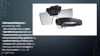 Sensor Fusion
Microsoft HoloLens has
advanced sensors to
capture information about
what you're doing and the
environment you’re in.
Advanced Optics.
See-through holographic
high-definition lenses use
an advanced optical
projection system, generating
multi-dimensional full-color
images with very low latency
so you can see holograms
in your world.
Custom holographic
processing unit.
The HPU is custom silicon that
Processes a large amount of
data per second from the
sensors. Microsoft HoloLens
understands gestures and
where you look, and maps
the world around you, all
in real time.
 