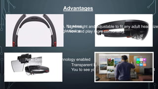 Advantages
No Cords, No Phones, No wires,
No tethers, Just a single device.
Transparent Lens and advance Sensors allow
You to see your world and move confidently in it
Lightweight and adjustable to fit any adult head size
Work and play more comfortably.
Next Generation Technology enabled
By Windows 10
 