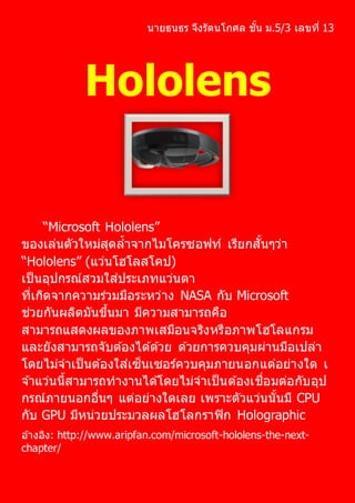 นายธนธร จึงรัตนโกศล ชั้น ม.5/3 เลขที่ 13
Hololens
“Microsoft Hololens”
ของเล่นตัวใหม่สุดล้าจากไมโครซอฟท์ เรียกสั้นๆว่า
“Hololens” (แว่นโฮโลสโคป)
เป็นอุปกรณ์สวมใส่ประเภทแว่นตา
ที่เกิดจากความร่วมมือระหว่าง NASA กับ Microsoft
ช่วยกันผลิตมันขึ้นมา มีความสามารถคือ
สามารถแสดงผลของภาพเสมือนจริงหรือภาพโฮโลแกรม
และยังสามารถจับต ้องได ้ด ้วย ด ้วยการควบคุมผ่านมือเปล่า
โดยไม่จาเป็นต ้องใส่เซ็นเซอร์ควบคุมภายนอกแต่อย่างใด เ
จ ้าแว่นนี้สามารถทางานได ้โดยไม่จาเป็นต ้องเชื่อมต่อกับอุป
กรณ์ภายนอกอื่นๆ แต่อย่างใดเลย เพราะตัวแว่นนั้นมี CPU
กับ GPU มีหน่วยประมวลผลโฮโลกราฟิก Holographic
อ ้างอิง: http://www.aripfan.com/microsoft-hololens-the-next-
chapter/
 