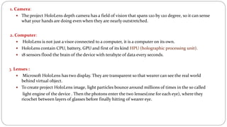 1. Camera:
 The project HoloLens depth camera has a field of vision that spans 120 by 120 degree, so it can sense
what your hands are doing even when they are nearly outstretched.
2. Computer:
 HoloLens is not just a visor connected to a computer, it is a computer on its own.
 HoloLens contain CPU, battery, GPU and first of its kind HPU (holographic processing unit).
 18 sensors flood the brain of the device with terabyte of data every seconds.
3. Lenses :
 Microsoft HoloLens has two display. They are transparent so that wearer can see the real world
behind virtual object.
 To create project HoloLens image, light particles bounce around millions of times in the so called
light engine of the device . Then the photons enter the two lenses(one for each eye), where they
ricochet between layers of glasses before finally hitting of wearer eye.
 