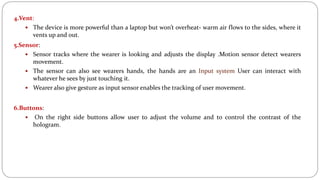 4.Vent:
 The device is more powerful than a laptop but won’t overheat- warm air flows to the sides, where it
vents up and out.
5.Sensor:
 Sensor tracks where the wearer is looking and adjusts the display .Motion sensor detect wearers
movement.
 The sensor can also see wearers hands, the hands are an Input system User can interact with
whatever he sees by just touching it.
 Wearer also give gesture as input sensor enables the tracking of user movement.
6.Buttons:
 On the right side buttons allow user to adjust the volume and to control the contrast of the
hologram.
 
