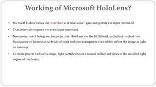 Working of Microsoft HoloLens?
 Microsoft HoloLens has User Interface so it takes voice , gaze and gestures as input command.
 Than internal computer works on input command.
 Now projection of hologram, for projection HoloLens use the HUE(head up display) method two
Nano projector located at each side of head and semi transparent visor which reflect the image as light
on users eye.
 To create project HoloLens image, light particles bounce around millions of times in the so called light
engine of the device.
 