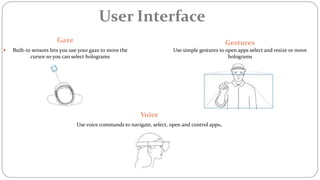 User Interface
Gaze
 Built-in sensors lets you use your gaze to move the
cursor so you can select holograms
Gestures
Use simple gestures to open apps select and resize or move
holograms
Voice
Use voice commands to navigate, select, open and control apps.
 