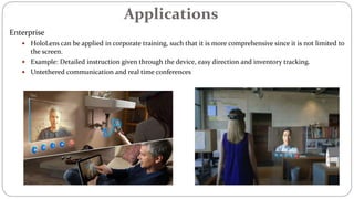 Applications
Enterprise
 HoloLens can be applied in corporate training, such that it is more comprehensive since it is not limited to
the screen.
 Example: Detailed instruction given through the device, easy direction and inventory tracking.
 Untethered communication and real time conferences
 