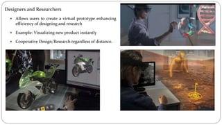 Designers and Researchers
 Allows users to create a virtual prototype enhancing
efficiency of designing and research
 Example: Visualizing new product instantly
 Cooperative Design/Research regardless of distance.
 