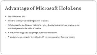 Advantage of Microsoft HoloLens
 Easy to wear and use.
 Sensitive and responsive to the presence of people.
 HoloLens can be used in army battlefield , where detailed instruction can be given to the
untrained person in the midst of combat.
 A useful technology for a Designing & Futuristic Innovations.
 A spectacle based computer to reside directly on your eyes rather than your pocket.
 