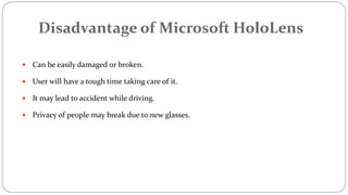 Disadvantage of Microsoft HoloLens
 Can be easily damaged or broken.
 User will have a tough time taking care of it.
 It may lead to accident while driving.
 Privacy of people may break due to new glasses.
 