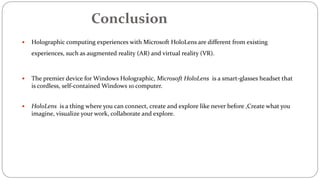 Conclusion
 Holographic computing experiences with Microsoft HoloLens are different from existing
experiences, such as augmented reality (AR) and virtual reality (VR).
 The premier device for Windows Holographic, Microsoft HoloLens is a smart-glasses headset that
is cordless, self-contained Windows 10 computer.
 HoloLens is a thing where you can connect, create and explore like never before ,Create what you
imagine, visualize your work, collaborate and explore.
 