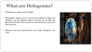 What are Holograms?
 Holograms are made entirely of light.
 Holographic objects can be viewed from different angles and
distances, just like physical objects, but they do not offer any
physical resistance when touched or pushed because they don’t
have any mass.
 HoloLens came by combining the two words “Hologram” and
“lens”.
 