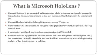 What is Microsoft HoloLens ?
 Microsoft HoloLens is an augmented reality computing platform, features see-through, holographic,
high-definition lenses and spatial sound so that user can see and hear holograms in the world around
you.
 Microsoft HoloLens is the first holographic computer running Windows 10.
 Microsoft HoloLens allows user to pin holograms in his physical environment and provides a new way
to see his world
 It is completely untethered–no wires, phones, or connection to a PC is needed.
 Microsoft HoloLens equipped with advanced sensors and a new Holographic Processing Unit (HPU)
that understands the world around the user, and is able to run without any wires while processing
terabytes of data from the sensors in real-time.
 
