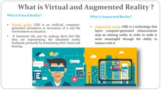 What is Virtual and Augmented Reality ?
What is Virtual Reality?
 Virtual reality (VR) is an artificial, computer-
generated simulation or recreation of a real life
environment or situation.
 It immerses the user by making them feel like
they are experiencing the simulated reality
firsthand, primarily by stimulating their vision and
hearing.
What is Augmented Reality?
 Augmented reality (AR) is a technology that
layers computer-generated enhancements
atop an existing reality in order to make it
more meaningful through the ability to
interact with it.
 