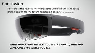 Conclusion
Hololens is the revolutionary breakthrough of all time and is the
perfect match for the future computing because.................
WHEN YOU CHANGE THE WAY YOU SEE THE WORLD, THEN YOU
CAN CHANGE THE WORLD YOU SEE.
 