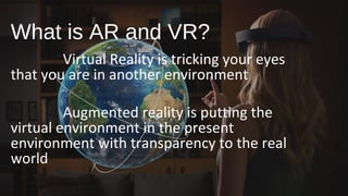 What is AR and VR?
Virtual Reality is tricking your eyes
that you are in another environment
Augmented reality is putting the
virtual environment in the present
environment with transparency to the real
world
 