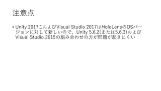 注意点
• Unity 2017.1およびVisual Studio 2017はHoloLensのOSバー
ジョンに対して新しいので、Unity 5.6.2(または5.6.3)および
Visual Studio 2015の組み合わせの方が問題が...