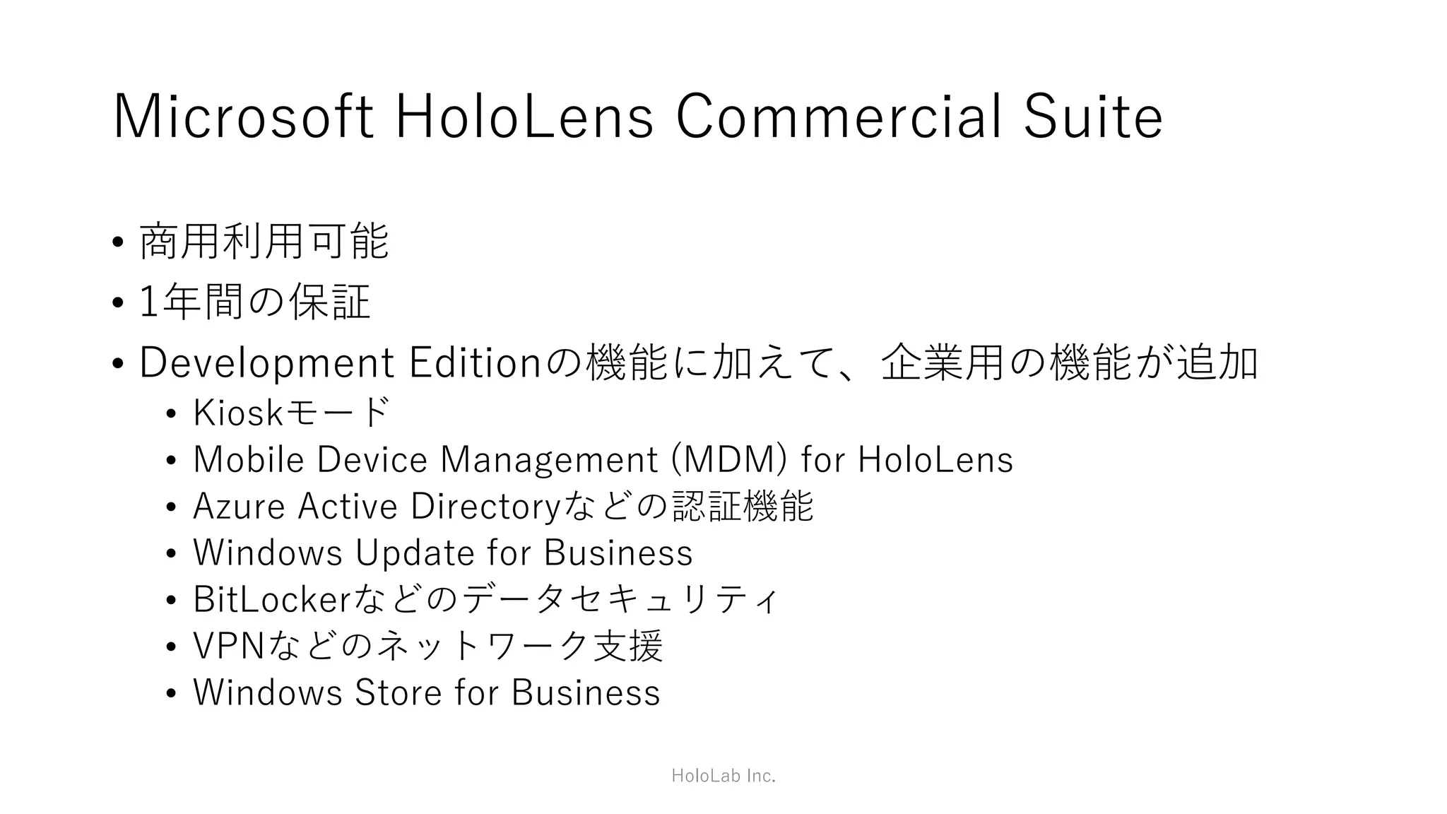 HoloLensとは(1/2)
• マイクロソフト社が発売している、頭部装着型のPC
• Windows 10が搭載され単体で動作するためHMDではない
• ケーブルレスである
• MR(Mixed Reality:複合現実感)と呼ばれ、周囲の現実環境を認
識し、仮想空間に作用する
• 今までより高精度なAR
• VRのような使い方もできるが、現状では視野が狭い
• 普通のWindows 10アプリ(UWP)も利用できるため用途は広い
HoloLab Inc.
 