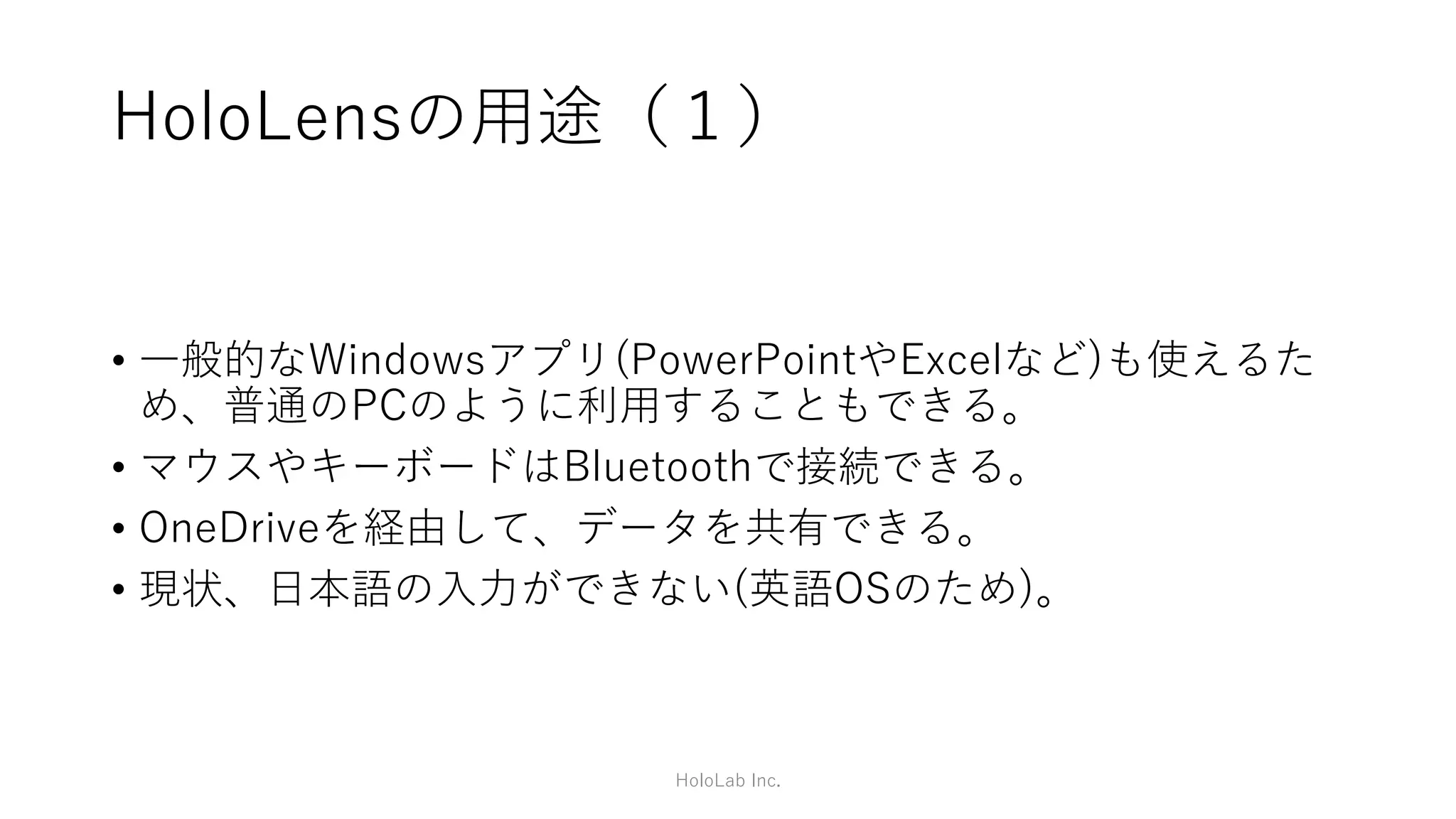 HoloLens固有の機能
• 空間座標(Spatial anchor)
• 視線入力(Gaze input)
• ジェスチャー入力(Gesture input)
• 音声入力(Voice input)
• 空間(3次元)音響(Spatial sound)
• 空間マッピング(Spatial mapping)
• 空間共有(Sharing)
HoloLab Inc.
https://developer.microsoft.com/en-us/windows/mixed-reality/development_overview
 