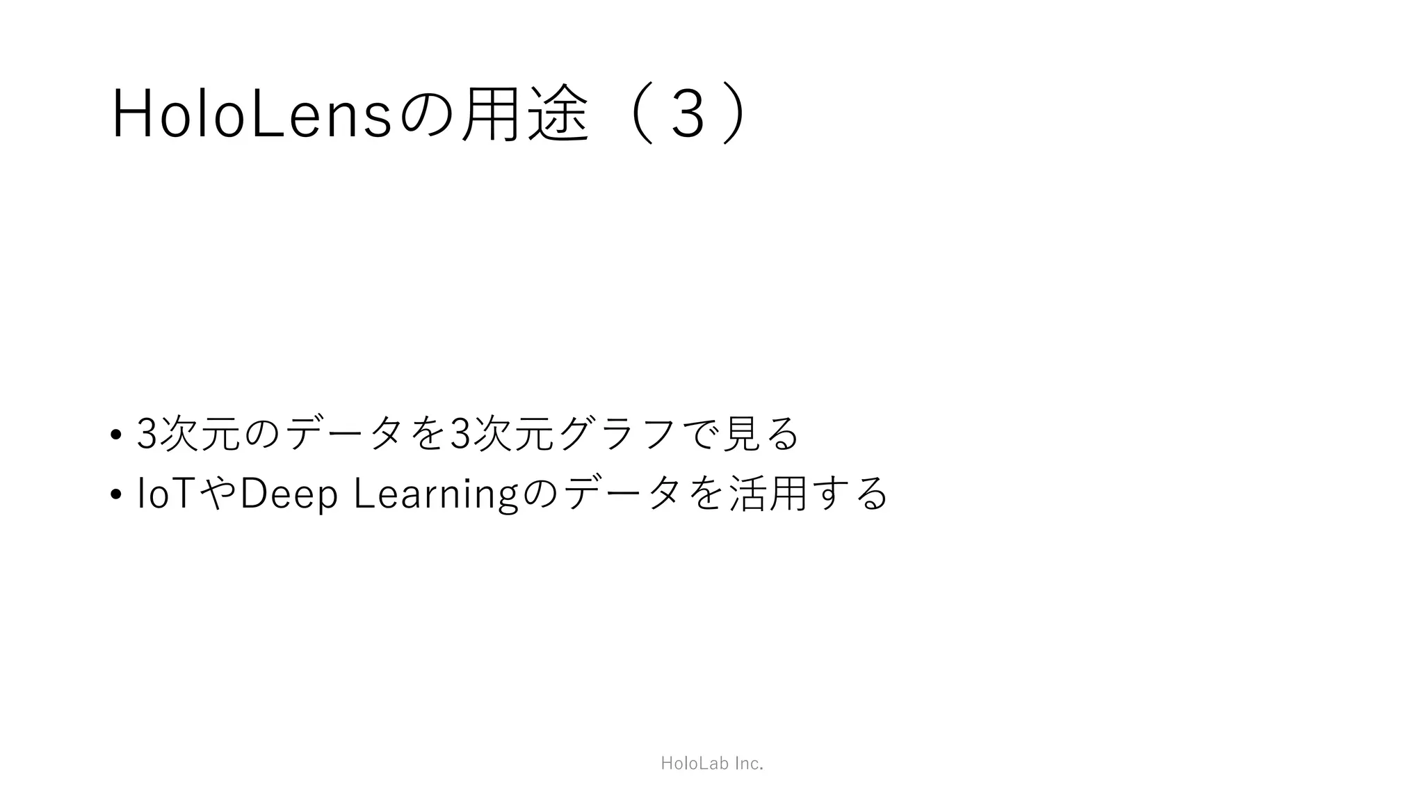 HoloLensの用途（２）
• 3次元のデータを3次元のまま見ることができる。
• 例）営業の方
• 普段は2DのPowerPointやExcel、Outlookで仕事
• 客先では3次元カタログとしてお客さまに見せることで、より具体的なイメージ
• 複数のHoloLensでデータを共有することで、みんなで同じもの
を見ることができる。
HoloLab Inc.
 