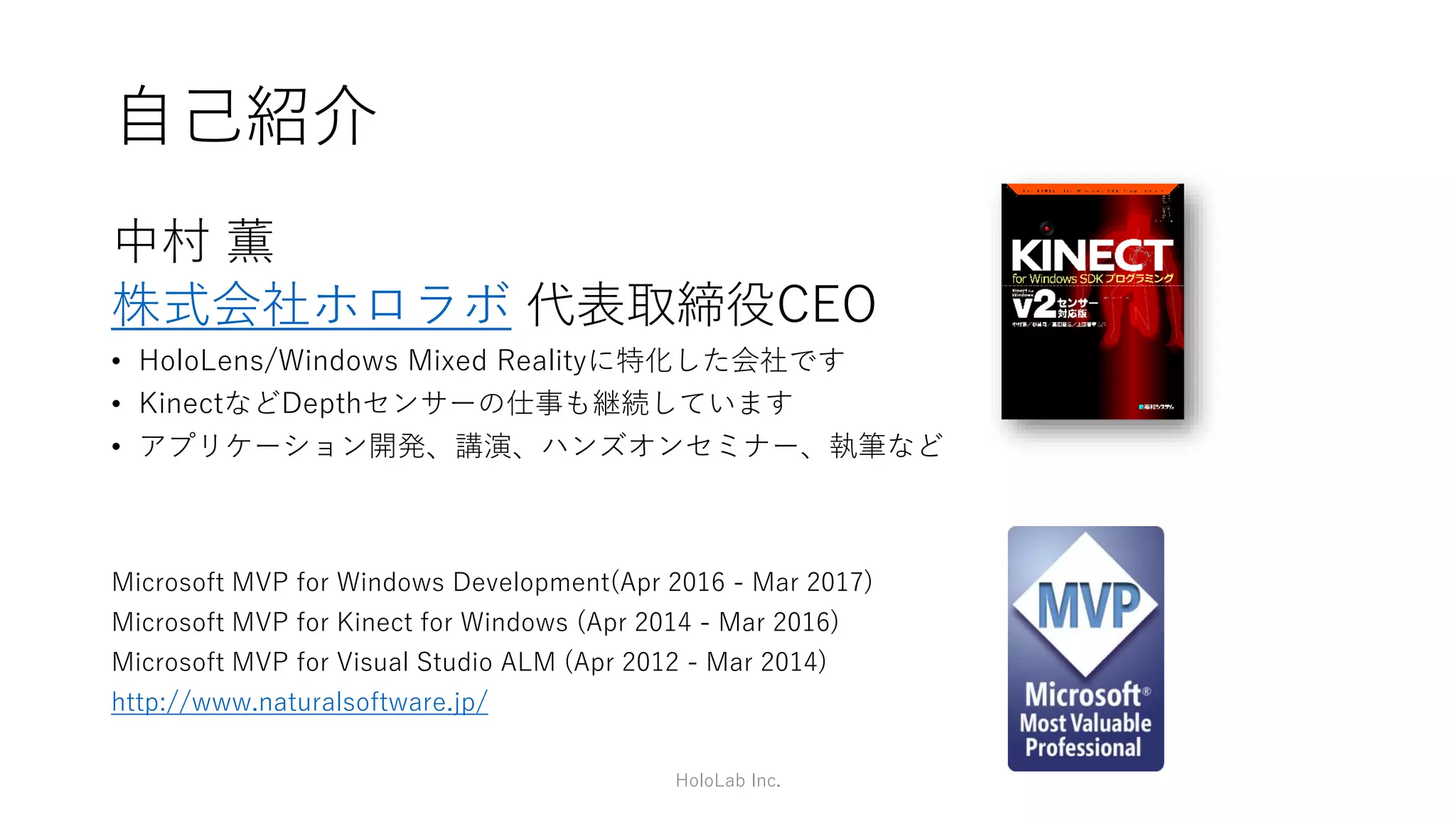 自己紹介
中村 薫
株式会社ホロラボ 代表取締役CEO
• HoloLens/Windows Mixed Realityに特化した会社です
• KinectなどDepthセンサーの仕事も継続しています
• アプリケーション開発、講演、ハンズオンセミナー、執筆など
Microsoft MVP for Windows Development(Apr 2016 - Mar 2017)
Microsoft MVP for Kinect for Windows (Apr 2014 - Mar 2016)
Microsoft MVP for Visual Studio ALM (Apr 2012 - Mar 2014)
http://www.naturalsoftware.jp/
HoloLab Inc.
 
