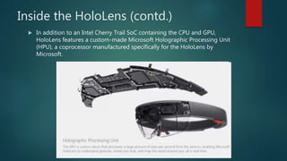 Inside the HoloLens (contd.)
 In addition to an Intel Cherry Trail SoC containing the CPU and GPU,
HoloLens features a custom-made Microsoft Holographic Processing Unit
(HPU), a coprocessor manufactured specifically for the HoloLens by
Microsoft.
 