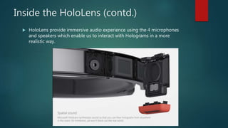 Inside the HoloLens (contd.)
 HoloLens provide immersive audio experience using the 4 microphones
and speakers which enable us to interact with Holograms in a more
realistic way.
 