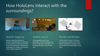 How HoloLens interact with the
surroundings?
Spatial mapping
Spatial mapping provides a
detailed representation of the real
world surfaces in the environment
around the HoloLens, allowing the
developers to create a convincing
mixed reality experience
Spatial sound
Using spatial sound in an
application allows developers to
convincingly place sounds in a 3
dimensional space around the
user.
World coordinates
Using various sensors HoloLens
can precisely position and orient
those Holograms at places in the
world which are meaningful to the
user.
 