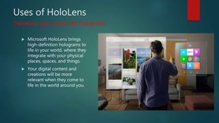 Uses of HoloLens
 Microsoft HoloLens brings
high-definition holograms to
life in your world, where they
integrate with your physical
places, spaces, and things.
 Your digital content and
creations will be more
relevant when they come to
life in the world around you.
Transform your world with Holograms
 
