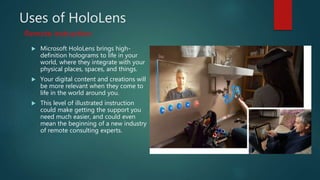 Uses of HoloLens
 Microsoft HoloLens brings high-
definition holograms to life in your
world, where they integrate with your
physical places, spaces, and things.
 Your digital content and creations will
be more relevant when they come to
life in the world around you.
 This level of illustrated instruction
could make getting the support you
need much easier, and could even
mean the beginning of a new industry
of remote consulting experts.
Remote instruction
 