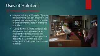 Uses of HoloLens
 Imagine building a 3D model of pretty
much anything you can imagine in the
physical space around you. It is similar
to what Tony Stark does in the movie
Iron Man.
 Using the HoloLens to construct and
design new products could be an
important commercial use of the
device. All you need to do is send the
design to a 3D printer, and your
holographic model goes from concept
to reality.
3D computer-aided designing
 