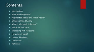 Contents
 Introduction
 What are Holograms?
 Augmented Reality and Virtual Reality
 Windows Mixed Reality
 What is Microsoft HoloLens?
 Inside the HoloLens
 Interacting with HoloLens
 How does it work?
 Uses of HoloLens
 Conclusion
 Reference
 