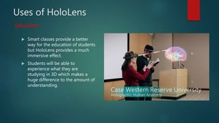 Uses of HoloLens
 Smart classes provide a better
way for the education of students
but HoloLens provides a much
immersive effect.
 Students will be able to
experience what they are
studying in 3D which makes a
huge difference to the amount of
understanding.
Education
 