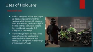 Uses of HoloLens
 Product designers will be able to get
up close and personal with their
creations while they’re still planning
them. Rather than just look at digital
models on their computer screens,
they could walk around a 3-D
hologram of the design.
 Microsoft says HoloLens has a wide
range of potential applications,
including in the enterprise, and
already it is being used in the design
of motorcycles, Volvos
Industrial uses
 