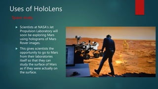 Uses of HoloLens
 Scientists at NASA’s Jet
Propulsion Laboratory will
soon be exploring Mars
using holograms of Mars
Rover images.
 This gives scientists the
opportunity to go to Mars
from their laboratories
itself so that they can
study the surface of Mars
as if they were actually on
the surface.
Space study
 