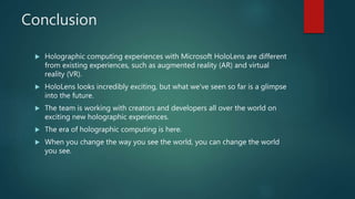 Conclusion
 Holographic computing experiences with Microsoft HoloLens are different
from existing experiences, such as augmented reality (AR) and virtual
reality (VR).
 HoloLens looks incredibly exciting, but what we've seen so far is a glimpse
into the future.
 The team is working with creators and developers all over the world on
exciting new holographic experiences.
 The era of holographic computing is here.
 When you change the way you see the world, you can change the world
you see.
 