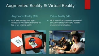 Augmented Reality & Virtual Reality
Augmented Reality (AR)
 AR is a technology that layers
interactive, virtual enhancements on
top of an existing reality.
Virtual Reality (VR)
 VR is an artificial computer- generated
simulation or recreation of a real life
environment or situation.
 