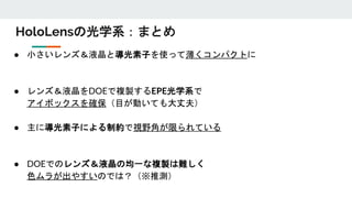 HoloLensの光学系：まとめ
● 小さいレンズ＆液晶と導光素子を使って薄くコンパクトに
● レンズ＆液晶をDOEで複製するEPE光学系で
アイボックスを確保（目が動いても大丈夫）
● 主に導光素子による制約で視野角が限られている
● DOEでのレンズ＆液晶の均一な複製は難しく
色ムラが出やすいのでは？（※推測）
 