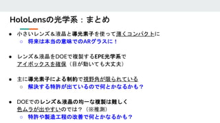 HoloLensの光学系：まとめ
● 小さいレンズ＆液晶と導光素子を使って薄くコンパクトに
○ 将来は本当の意味でのARグラスに！
● レンズ＆液晶をDOEで複製するEPE光学系で
アイボックスを確保（目が動いても大丈夫）
● 主に導光素子による制約で視野角が限られている
○ 解決する特許が出ているので何とかなるかも？
● DOEでのレンズ＆液晶の均一な複製は難しく
色ムラが出やすいのでは？（※推測）
○ 特許や製造工程の改善で何とかなるかも？
 