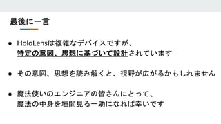 最後に一言
● HoloLensは複雑なデバイスですが、
特定の意図、思想に基づいて設計されています
● その意図、思想を読み解くと、視野が広がるかもしれません
● 魔法使いのエンジニアの皆さんにとって、
魔法の中身を垣間見る一助になれば幸いです
 
