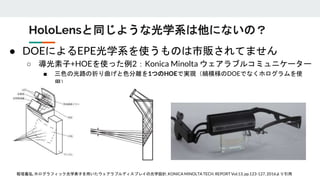 ● DOEによるEPE光学系を使うものは市販されてません
○ 導光素子+HOEを使った例2：Konica Minolta ウェアラブルコミュニケーター
■ 三色の光路の折り曲げと色分離を1つのHOEで実現（縞模様のDOEでなくホログラムを使
用）
HoloLensと同じような光学系は他にないの？
稲垣義弘,ホログラフィック光学素子を用いたウェアラブルディスプレイの光学設計,KONICA MINOLTA TECH. REPORT Vol.13, pp.123-127, 2016より引用
 