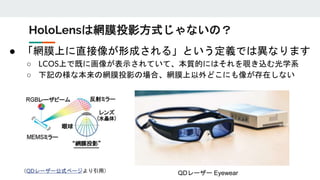 ● 「網膜上に直接像が形成される」という定義では異なります
○ LCOS上で既に画像が表示されていて、本質的にはそれを覗き込む光学系
○ 下記の様な本来の網膜投影の場合、網膜上以外どこにも像が存在しない
HoloLensは網膜投影方式じゃないの？
（QDレーザー公式ページより引用） QDレーザー Eyewear
 