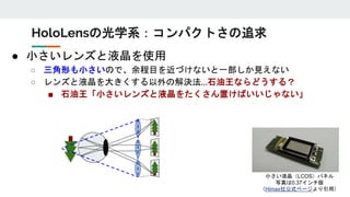● 小さいレンズと液晶を使用
○ 三角形も小さいので、余程目を近づけないと一部しか見えない
○ レンズと液晶を大きくする以外の解決法…石油王ならどうする？
■ 石油王「小さいレンズと液晶をたくさん置けばいいじゃない」
HoloLensの光学系：コンパクトさの追求
小さい液晶（LCOS）パネル
写真は0.37インチ版
（Himax社公式ページより引用）
 