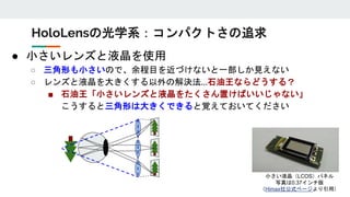 ● 小さいレンズと液晶を使用
○ 三角形も小さいので、余程目を近づけないと一部しか見えない
○ レンズと液晶を大きくする以外の解決法…石油王ならどうする？
■ 石油王「小さいレンズと液晶をたくさん置けばいいじゃない」
こうすると三角形は大きくできると覚えておいてください
HoloLensの光学系：コンパクトさの追求
小さい液晶（LCOS）パネル
写真は0.37インチ版
（Himax社公式ページより引用）
 