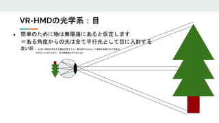 ● 簡単のために物は無限遠にあると仮定します
＝ある角度からの光は全て平行光として目に入射する
言い訳：2m先に物体が存在する場合を考えても、瞳孔径が3mmとして両端の光線がなす角度は
わずかに0.086°なので、ほぼ無限遠の平行光に近い
VR-HMDの光学系：目
 
