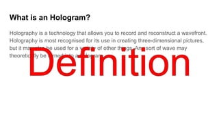 What is an Hologram?
Holography is a technology that allows you to record and reconstruct a wavefront.
Holography is most recognised for its use in creating three-dimensional pictures,
but it may also be used for a variety of other things. Any sort of wave may
theoretically be turned into a hologram.
 