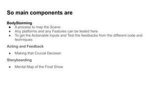 So main components are
BodyStorming
● A process to map the Scene
● Any platforms and any Features can be tested here
● To get the Actionable inputs and Test the feedbacks from the different code and
techniques
Acting and Feedback
● Making that Crucial Decision
Storyboarding
● Mental Map of the Final Show
 