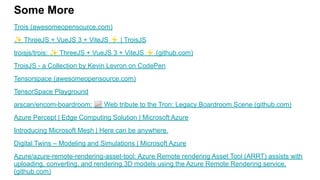 Some More
Trois (awesomeopensource.com)
✨ ThreeJS + VueJS 3 + ViteJS ⚡ | TroisJS
troisjs/trois: ✨ ThreeJS + VueJS 3 + ViteJS ⚡ (github.com)
TroisJS - a Collection by Kevin Levron on CodePen
Tensorspace (awesomeopensource.com)
TensorSpace Playground
arscan/encom-boardroom: 📈 Web tribute to the Tron: Legacy Boardroom Scene (github.com)
Azure Percept | Edge Computing Solution | Microsoft Azure
Introducing Microsoft Mesh | Here can be anywhere.
Digital Twins – Modeling and Simulations | Microsoft Azure
Azure/azure-remote-rendering-asset-tool: Azure Remote rendering Asset Tool (ARRT) assists with
uploading, converting, and rendering 3D models using the Azure Remote Rendering service.
(github.com)
 